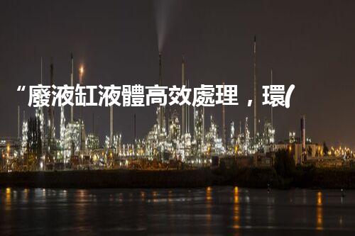 “廢液缸液體高效處理，環(huán)保新篇章開啟！”